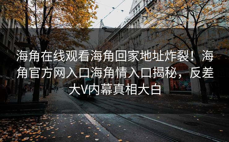 海角在线观看海角回家地址炸裂！海角官方网入口海角情入口揭秘，反差大V内幕真相大白