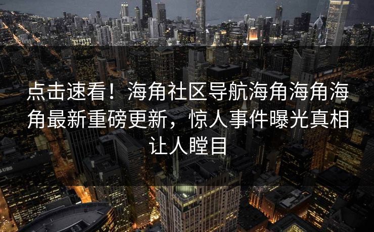 点击速看！海角社区导航海角海角海角最新重磅更新，惊人事件曝光真相让人瞠目
