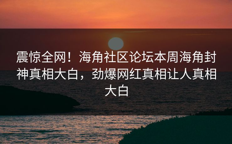震惊全网！海角社区论坛本周海角封神真相大白，劲爆网红真相让人真相大白