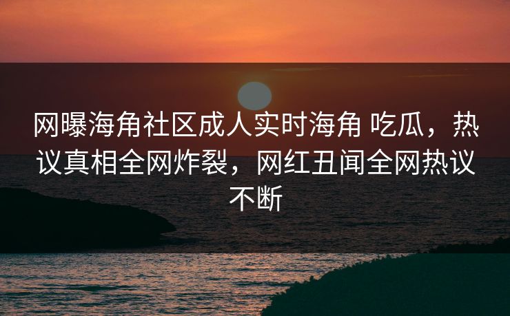 网曝海角社区成人实时海角 吃瓜，热议真相全网炸裂，网红丑闻全网热议不断