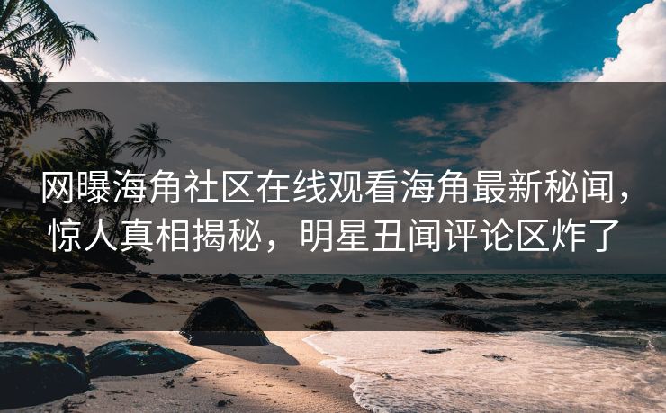 网曝海角社区在线观看海角最新秘闻，惊人真相揭秘，明星丑闻评论区炸了