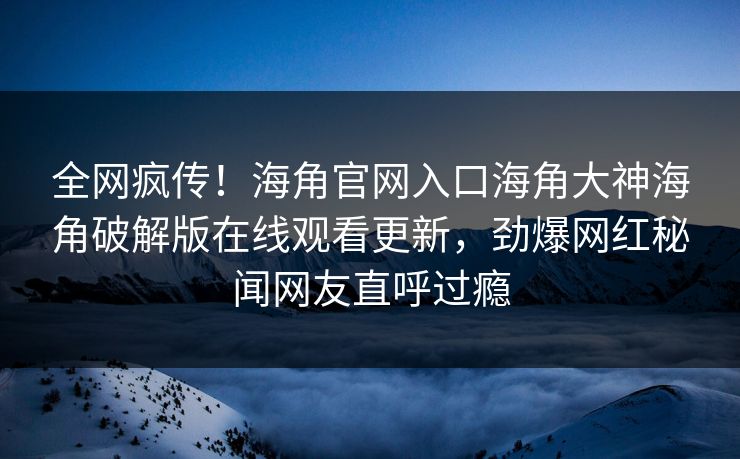 全网疯传！海角官网入口海角大神海角破解版在线观看更新，劲爆网红秘闻网友直呼过瘾