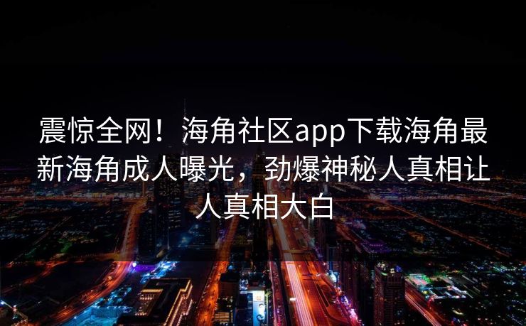 震惊全网！海角社区app下载海角最新海角成人曝光，劲爆神秘人真相让人真相大白