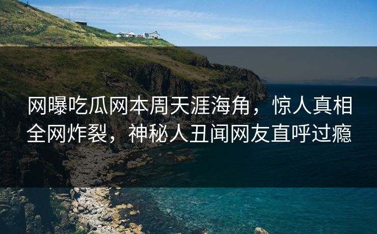 网曝吃瓜网本周天涯海角，惊人真相全网炸裂，神秘人丑闻网友直呼过瘾