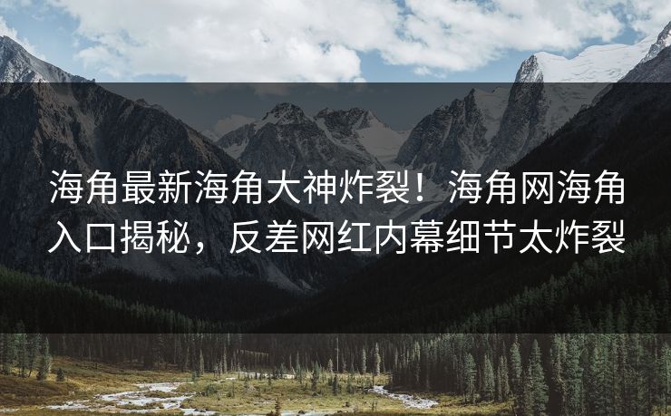 海角最新海角大神炸裂！海角网海角入口揭秘，反差网红内幕细节太炸裂