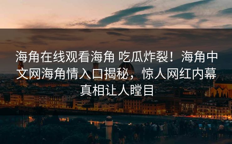 海角在线观看海角 吃瓜炸裂！海角中文网海角情入口揭秘，惊人网红内幕真相让人瞠目
