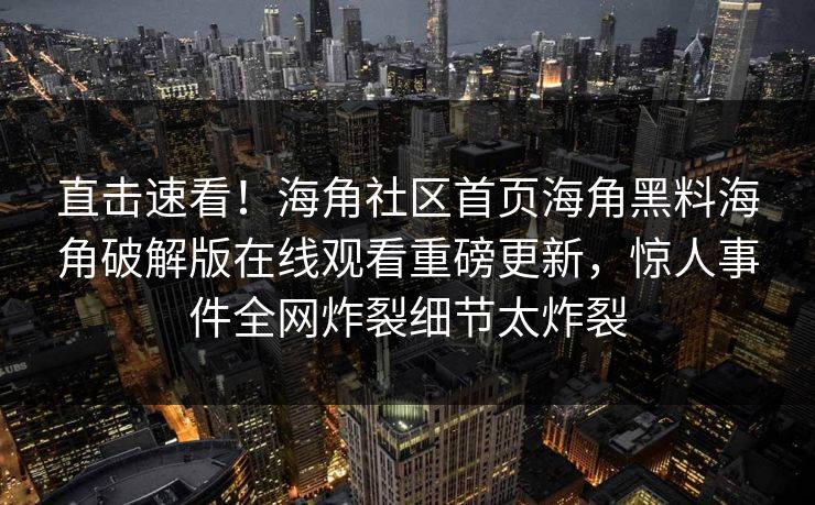 直击速看！海角社区首页海角黑料海角破解版在线观看重磅更新，惊人事件全网炸裂细节太炸裂