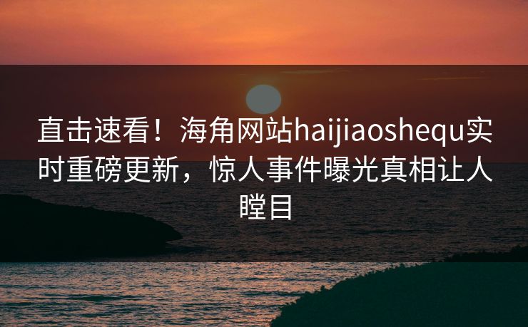 直击速看！海角网站haijiaoshequ实时重磅更新，惊人事件曝光真相让人瞠目