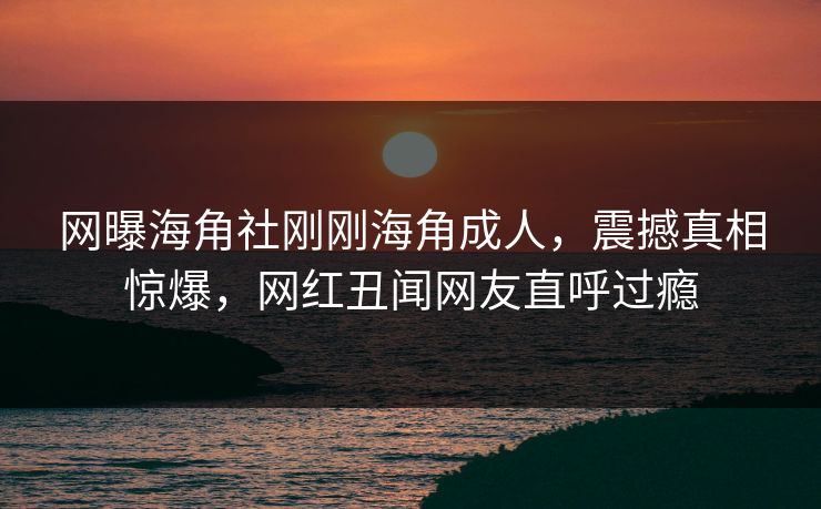 网曝海角社刚刚海角成人，震撼真相惊爆，网红丑闻网友直呼过瘾