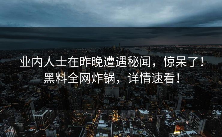 业内人士在昨晚遭遇秘闻，惊呆了！黑料全网炸锅，详情速看！