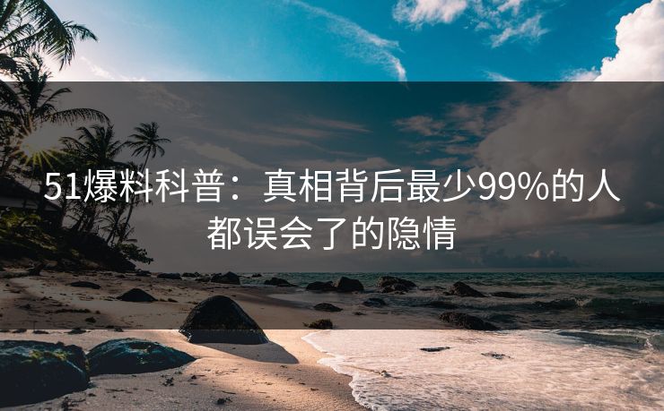 51爆料科普：真相背后最少99%的人都误会了的隐情