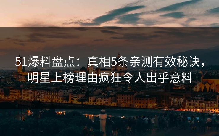 51爆料盘点：真相5条亲测有效秘诀，明星上榜理由疯狂令人出乎意料