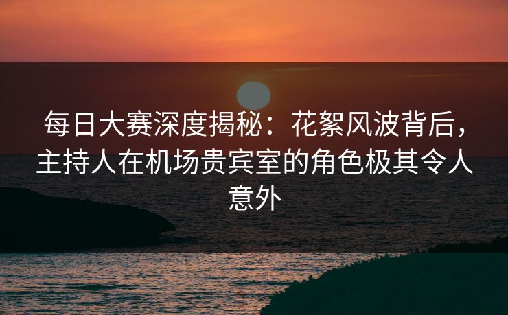 每日大赛深度揭秘：花絮风波背后，主持人在机场贵宾室的角色极其令人意外