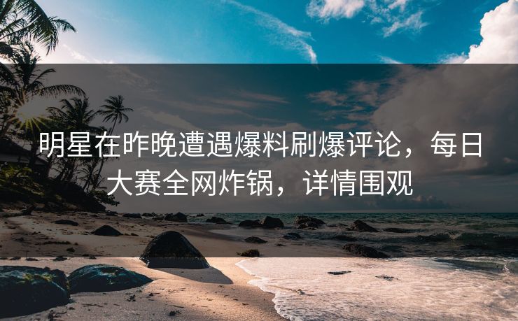 明星在昨晚遭遇爆料刷爆评论，每日大赛全网炸锅，详情围观