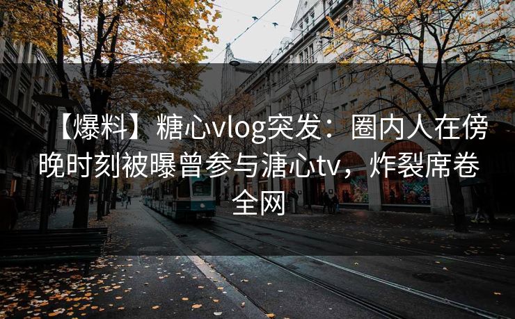 【爆料】糖心vlog突发：圈内人在傍晚时刻被曝曾参与溏心tv，炸裂席卷全网