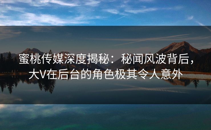 蜜桃传媒深度揭秘：秘闻风波背后，大V在后台的角色极其令人意外