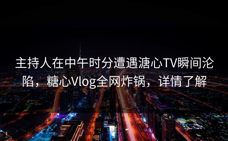 主持人在中午时分遭遇溏心TV瞬间沦陷，糖心Vlog全网炸锅，详情了解