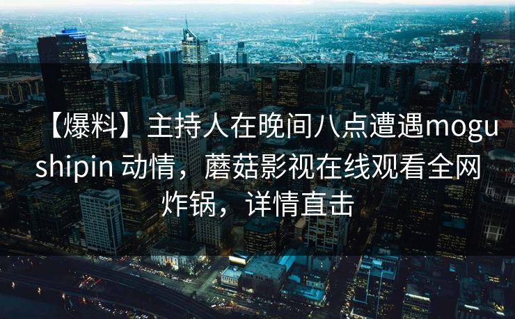 【爆料】主持人在晚间八点遭遇mogushipin 动情，蘑菇影视在线观看全网炸锅，详情直击