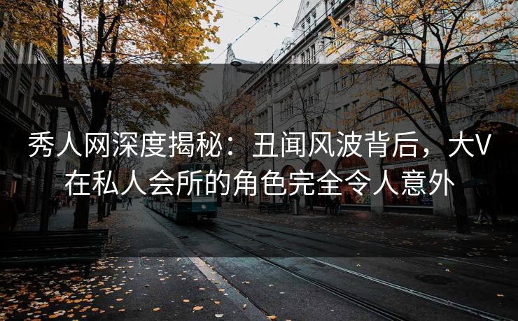 秀人网深度揭秘：丑闻风波背后，大V在私人会所的角色完全令人意外