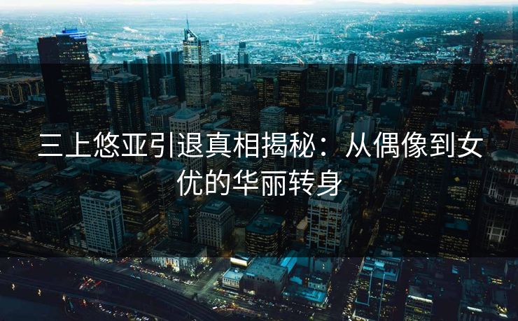 三上悠亚引退真相揭秘：从偶像到女优的华丽转身