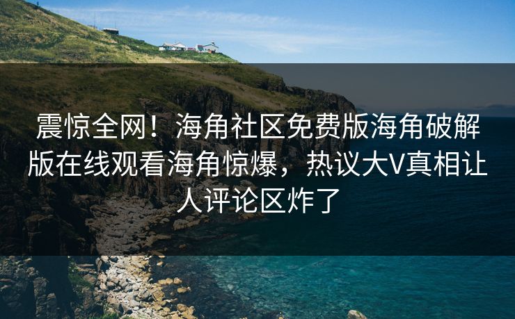 震惊全网！海角社区免费版海角破解版在线观看海角惊爆，热议大V真相让人评论区炸了