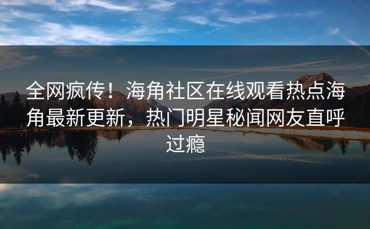 全网疯传！海角社区在线观看热点海角最新更新，热门明星秘闻网友直呼过瘾