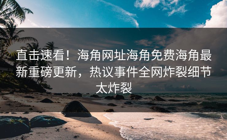 直击速看！海角网址海角免费海角最新重磅更新，热议事件全网炸裂细节太炸裂