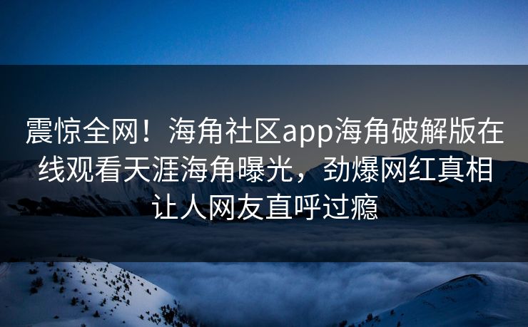 震惊全网！海角社区app海角破解版在线观看天涯海角曝光，劲爆网红真相让人网友直呼过瘾