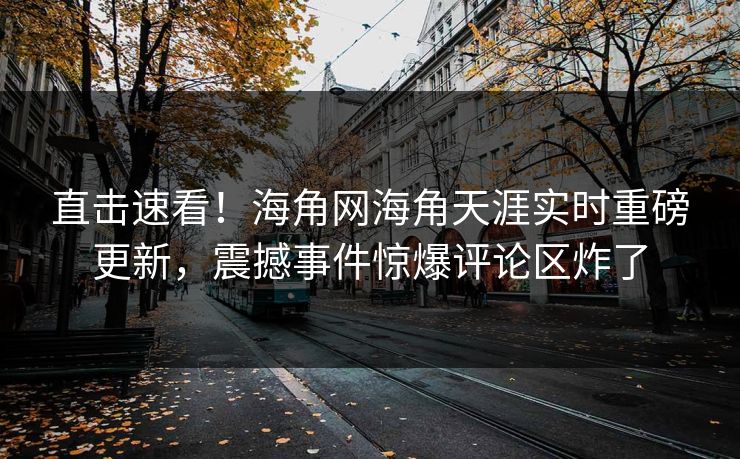 直击速看！海角网海角天涯实时重磅更新，震撼事件惊爆评论区炸了