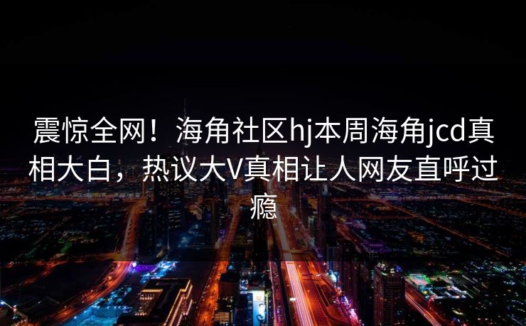 震惊全网！海角社区hj本周海角jcd真相大白，热议大V真相让人网友直呼过瘾