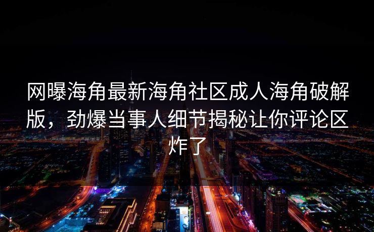 网曝海角最新海角社区成人海角破解版，劲爆当事人细节揭秘让你评论区炸了
