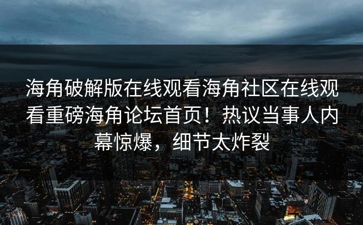 海角破解版在线观看海角社区在线观看重磅海角论坛首页！热议当事人内幕惊爆，细节太炸裂