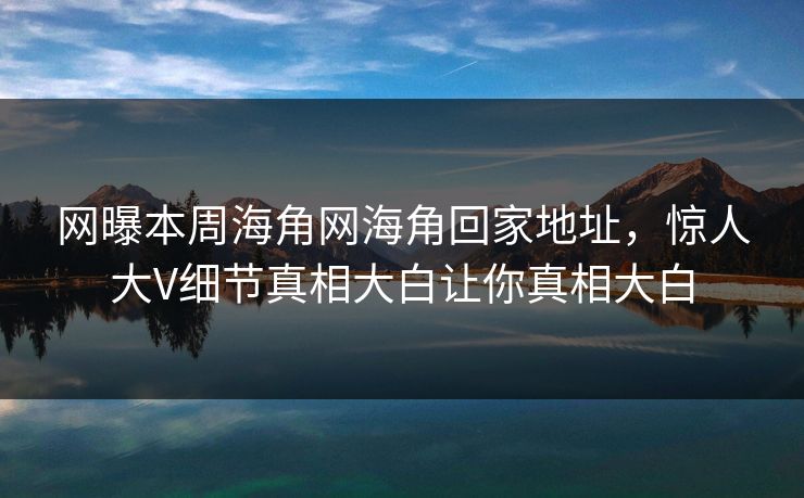 网曝本周海角网海角回家地址，惊人大V细节真相大白让你真相大白