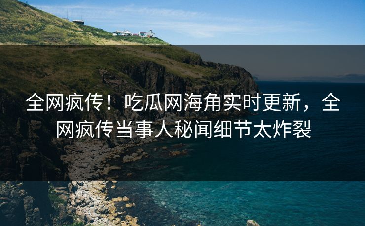全网疯传！吃瓜网海角实时更新，全网疯传当事人秘闻细节太炸裂