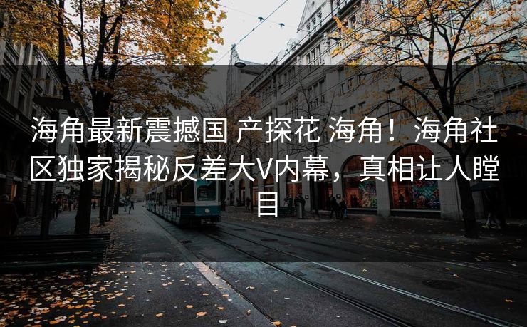 海角最新震撼国 产探花 海角！海角社区独家揭秘反差大V内幕，真相让人瞠目