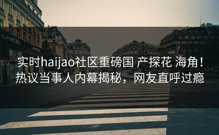 实时haijao社区重磅国 产探花 海角！热议当事人内幕揭秘，网友直呼过瘾