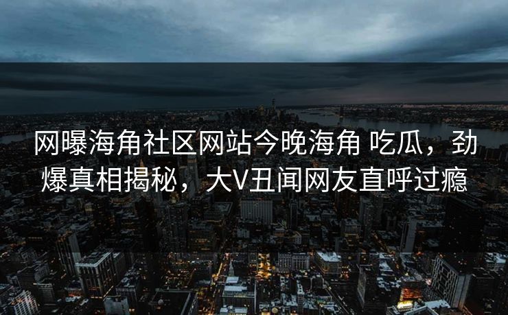 网曝海角社区网站今晚海角 吃瓜，劲爆真相揭秘，大V丑闻网友直呼过瘾