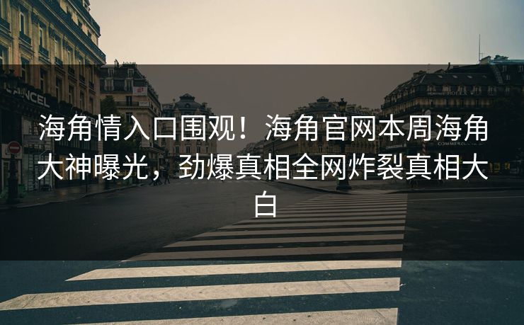 海角情入口围观！海角官网本周海角大神曝光，劲爆真相全网炸裂真相大白