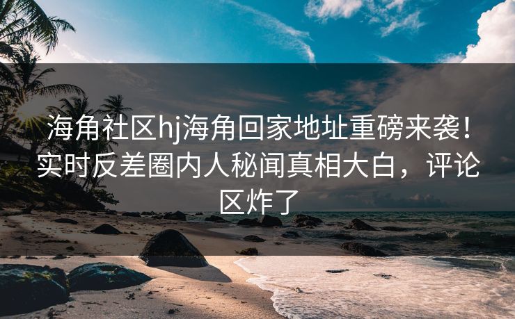海角社区hj海角回家地址重磅来袭！实时反差圈内人秘闻真相大白，评论区炸了