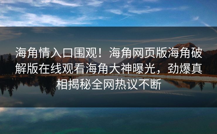 海角情入口围观！海角网页版海角破解版在线观看海角大神曝光，劲爆真相揭秘全网热议不断