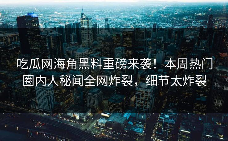 吃瓜网海角黑料重磅来袭！本周热门圈内人秘闻全网炸裂，细节太炸裂