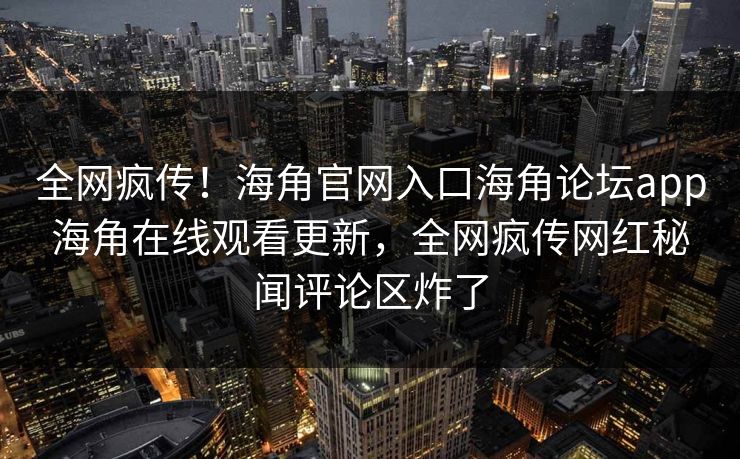 全网疯传！海角官网入口海角论坛app海角在线观看更新，全网疯传网红秘闻评论区炸了