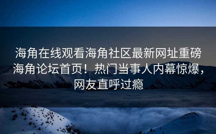 海角在线观看海角社区最新网址重磅海角论坛首页！热门当事人内幕惊爆，网友直呼过瘾