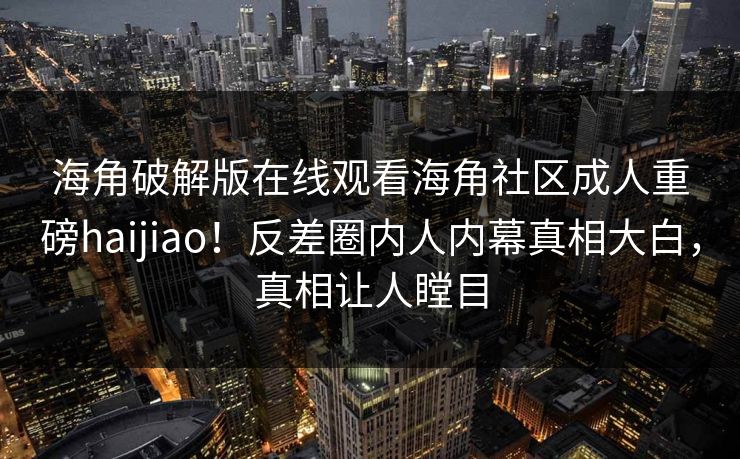 海角破解版在线观看海角社区成人重磅haijiao！反差圈内人内幕真相大白，真相让人瞠目