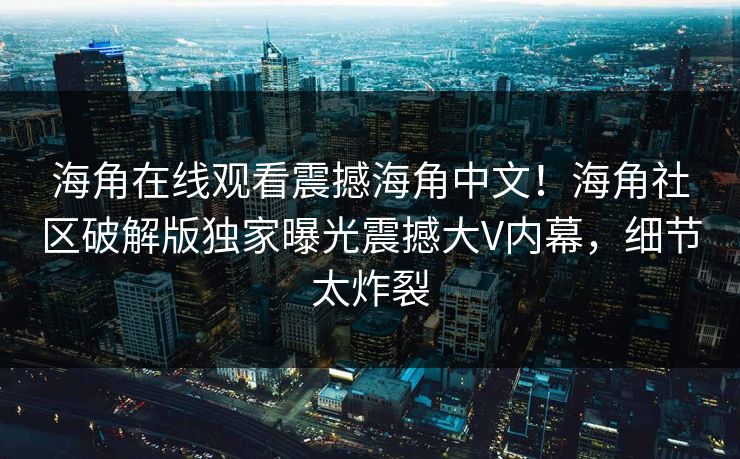 海角在线观看震撼海角中文！海角社区破解版独家曝光震撼大V内幕，细节太炸裂