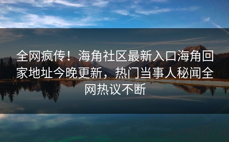 全网疯传！海角社区最新入口海角回家地址今晚更新，热门当事人秘闻全网热议不断