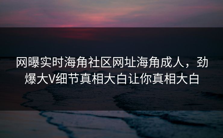 网曝实时海角社区网址海角成人，劲爆大V细节真相大白让你真相大白