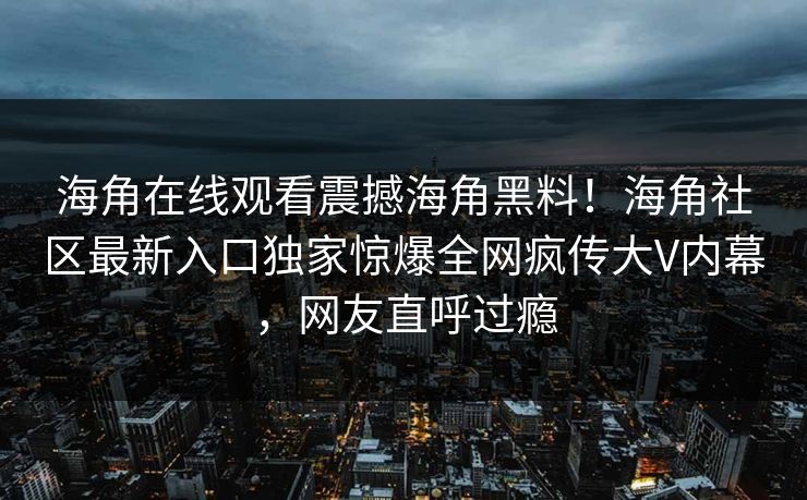 海角在线观看震撼海角黑料！海角社区最新入口独家惊爆全网疯传大V内幕，网友直呼过瘾