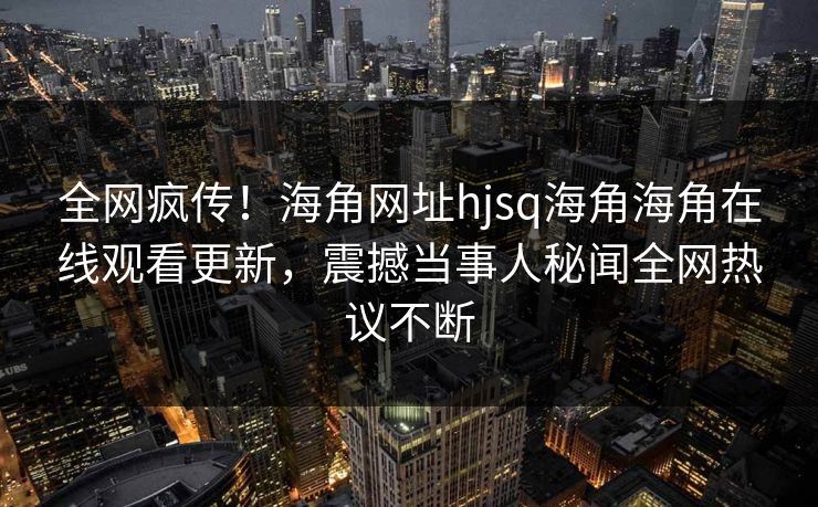 全网疯传！海角网址hjsq海角海角在线观看更新，震撼当事人秘闻全网热议不断