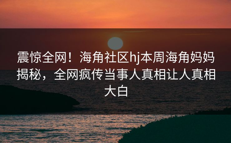 震惊全网！海角社区hj本周海角妈妈揭秘，全网疯传当事人真相让人真相大白